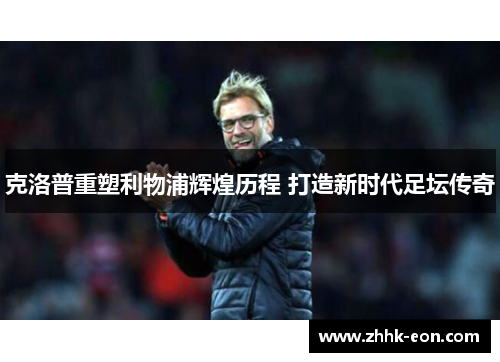 克洛普重塑利物浦辉煌历程 打造新时代足坛传奇