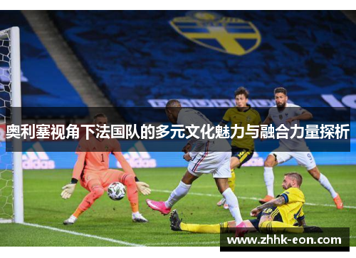 奥利塞视角下法国队的多元文化魅力与融合力量探析