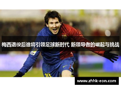 梅西退役后谁将引领足球新时代 新领导者的崛起与挑战