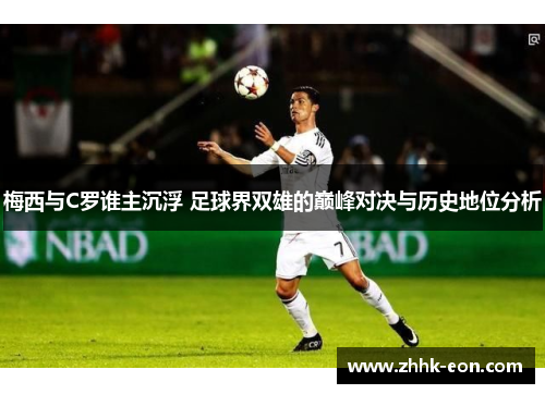 梅西与C罗谁主沉浮 足球界双雄的巅峰对决与历史地位分析