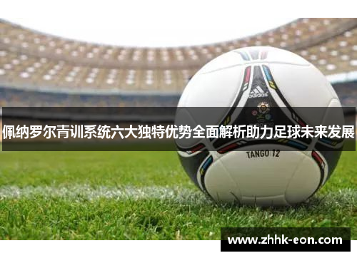 佩纳罗尔青训系统六大独特优势全面解析助力足球未来发展