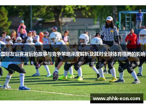 国际友谊赛背后的故事与竞争策略深度解析及其对全球体育格局的影响