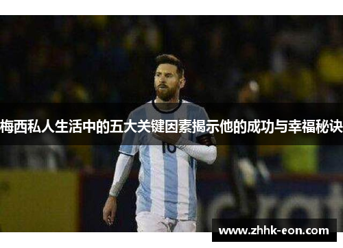 梅西私人生活中的五大关键因素揭示他的成功与幸福秘诀