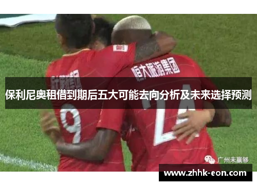 保利尼奥租借到期后五大可能去向分析及未来选择预测