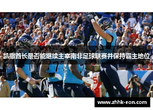 凯撒酋长是否能继续主宰南非足球联赛并保持霸主地位