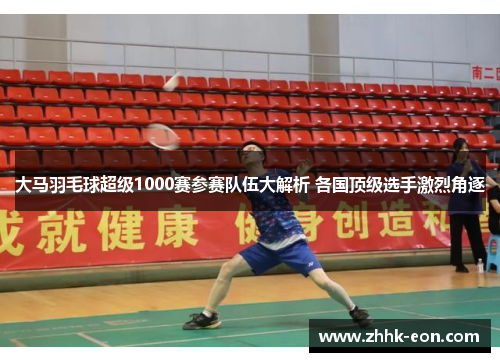 大马羽毛球超级1000赛参赛队伍大解析 各国顶级选手激烈角逐