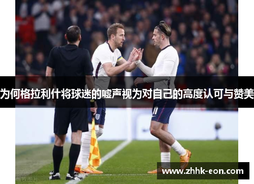 为何格拉利什将球迷的嘘声视为对自己的高度认可与赞美