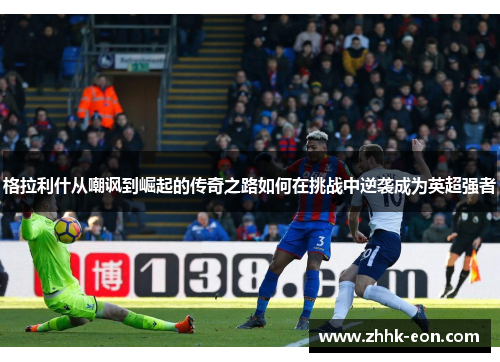 格拉利什从嘲讽到崛起的传奇之路如何在挑战中逆袭成为英超强者