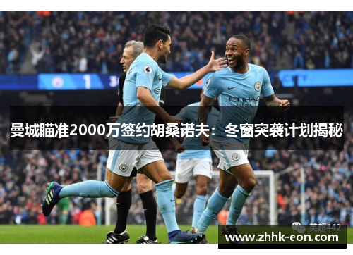 曼城瞄准2000万签约胡桑诺夫:冬窗突袭计划揭秘