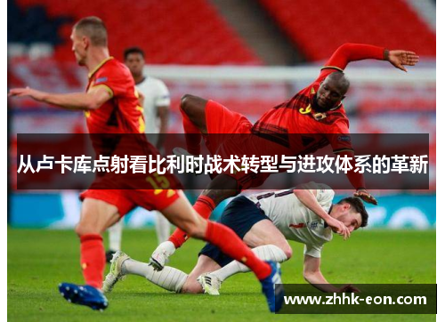 从卢卡库点射看比利时战术转型与进攻体系的革新