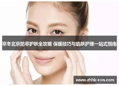 寒冬北京防寒护肤全攻略 保暖技巧与肌肤护理一站式指南