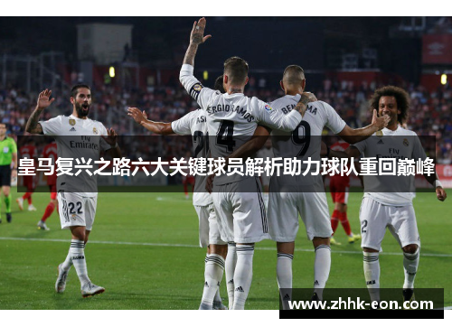 皇马复兴之路六大关键球员解析助力球队重回巅峰
