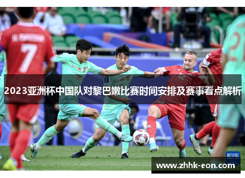 2023亚洲杯中国队对黎巴嫩比赛时间安排及赛事看点解析