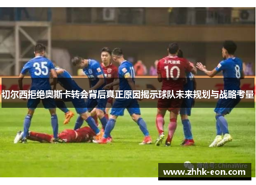 切尔西拒绝奥斯卡转会背后真正原因揭示球队未来规划与战略考量