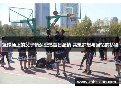 篮球场上的父子情深重燃昔日温情 共筑梦想与回忆的桥梁