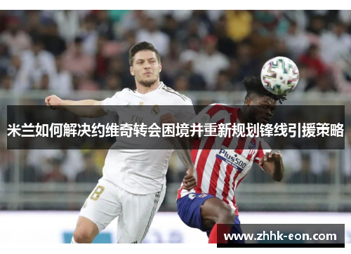 米兰如何解决约维奇转会困境并重新规划锋线引援策略
