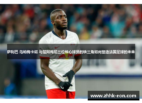 萨利巴 乌帕梅卡诺 与楚阿梅尼三位核心球员的铁三角如何塑造法国足球的未来