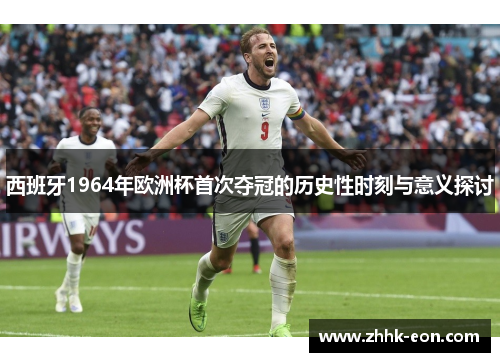 西班牙1964年欧洲杯首次夺冠的历史性时刻与意义探讨