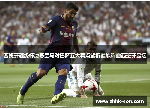 西班牙超级杯决赛皇马对巴萨五大看点解析谁能称霸西班牙足坛