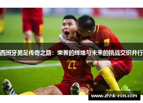 西班牙男足传奇之路:荣誉的辉煌与未来的挑战交织并行