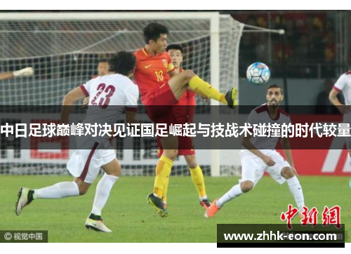 中日足球巅峰对决见证国足崛起与技战术碰撞的时代较量