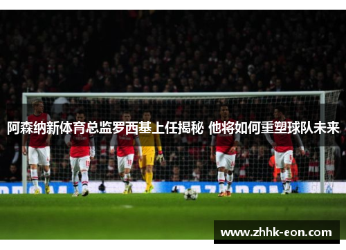 阿森纳新体育总监罗西基上任揭秘 他将如何重塑球队未来