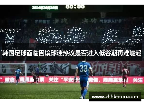 韩国足球面临困境球迷热议是否进入低谷期再难崛起 韩国足球面临困境球迷热议是否进入低谷期再难崛起