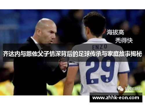 齐达内与恩佐父子情深背后的足球传承与家庭故事揭秘