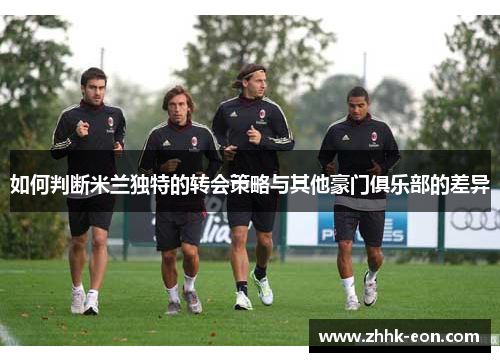 如何判断米兰独特的转会策略与其他豪门俱乐部的差异